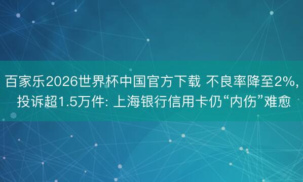 百家乐2026世界杯中国官方下载 不良率降至2%， 投诉超1.5万件: 上海银行信用卡仍“内伤”难愈