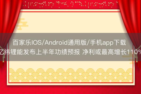 百家乐IOS/Android通用版/手机app下载 亿纬锂能发布上半年功绩预报 净利或最高增长110%