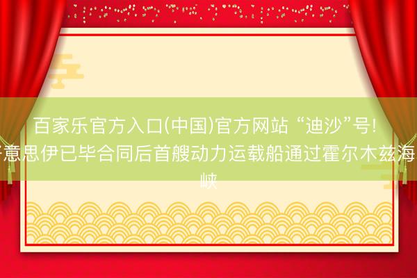 百家乐官方入口(中国)官方网站 “迪沙”号! 好意思伊已毕合同后首艘动力运载船通过霍尔木兹海峡