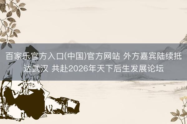 百家乐官方入口(中国)官方网站 外方嘉宾陆续抵达武汉 共赴2026年天下后生发展论坛