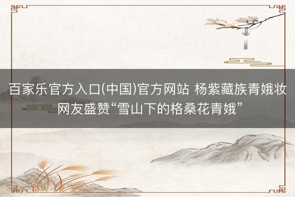 百家乐官方入口(中国)官方网站 杨紫藏族青娥妆 网友盛赞“雪山下的格桑花青娥”