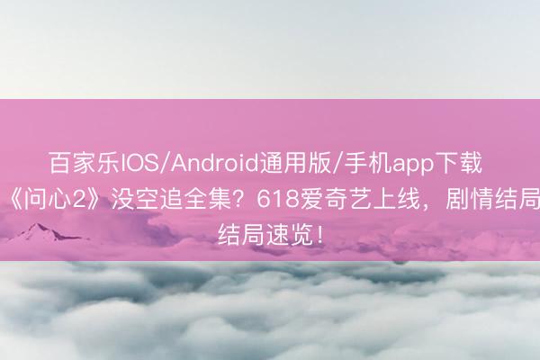 百家乐IOS/Android通用版/手机app下载 2026《问心2》没空追全集?618爱奇艺上线,剧情结局速览!