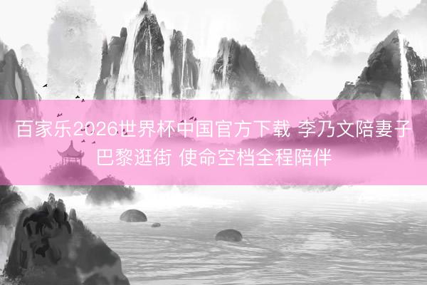 百家乐2026世界杯中国官方下载 李乃文陪妻子巴黎逛街 使命空档全程陪伴
