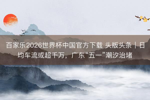 百家乐2026世界杯中国官方下载 头版头条｜日均车流或超千万，广东“五一”潮汐治堵