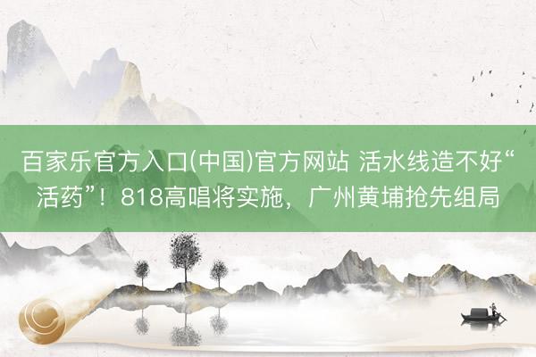 百家乐官方入口(中国)官方网站 活水线造不好“活药”！818高唱将实施，广州黄埔抢先组局