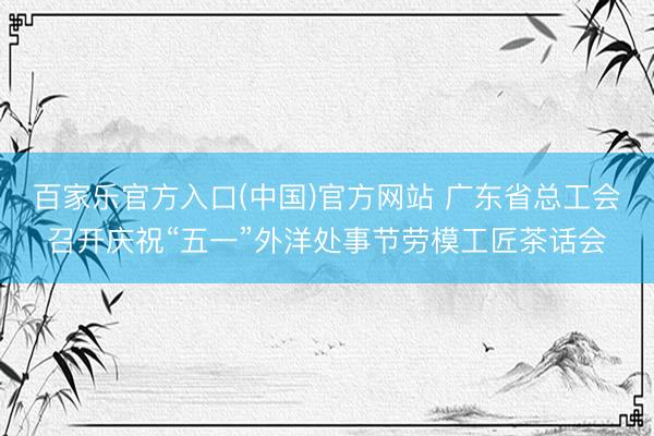 百家乐官方入口(中国)官方网站 广东省总工会召开庆祝“五一”外洋处事节劳模工匠茶话会