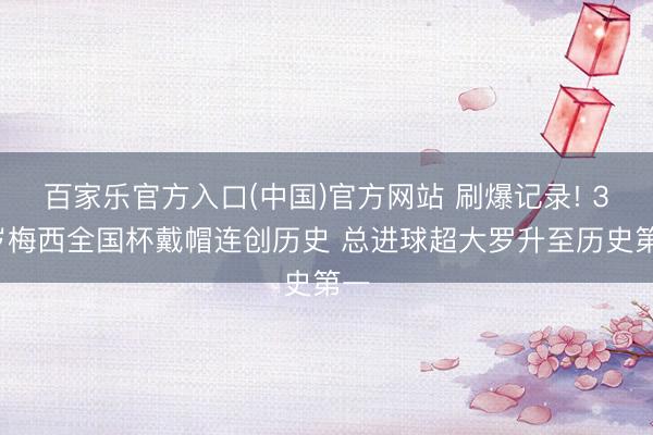 百家乐官方入口(中国)官方网站 刷爆记录! 38岁梅西全国杯戴帽连创历史 总进球超大罗升至历史第一
