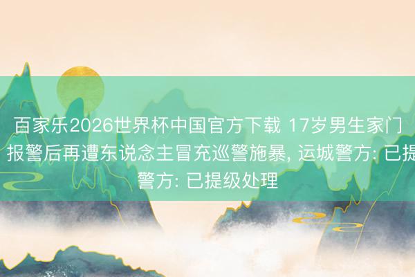百家乐2026世界杯中国官方下载 17岁男生家门口被打， 报警后再遭东说念主冒充巡警施暴， 运城警方: 已提级处理