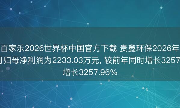 百家乐2026世界杯中国官方下载 贵鑫环保2026年1-3月归母净利润为2233.03万元， 较前年同时增长3257.96%